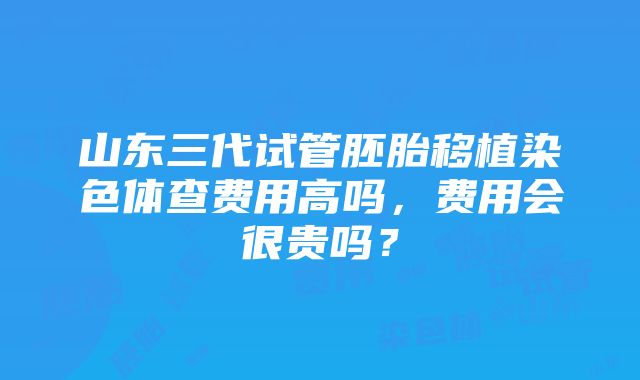 山东三代试管胚胎移植染色体查费用高吗，费用会很贵吗？