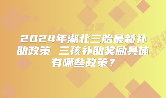 2024年湖北三胎最新补助政策 三孩补助奖励具体有哪些政策？