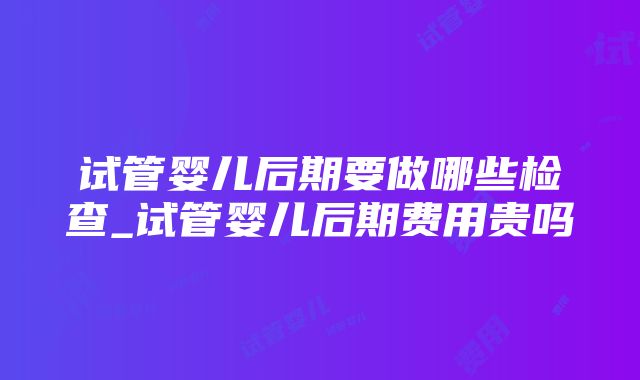 试管婴儿后期要做哪些检查_试管婴儿后期费用贵吗