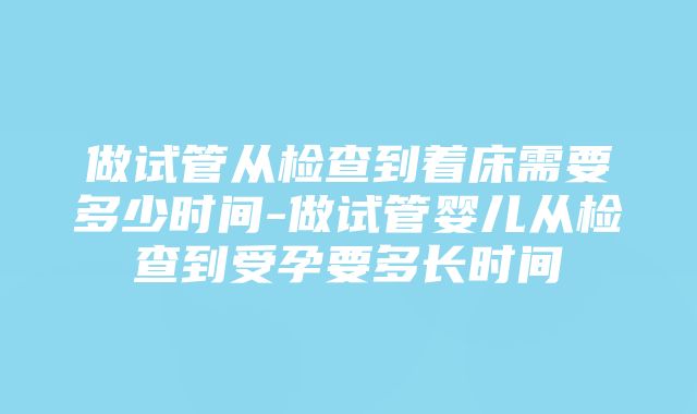 做试管从检查到着床需要多少时间-做试管婴儿从检查到受孕要多长时间