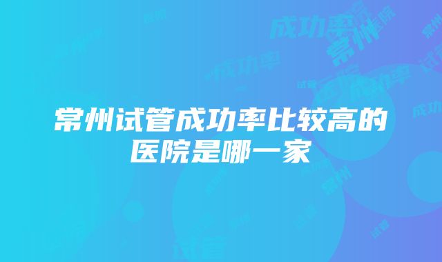 常州试管成功率比较高的医院是哪一家