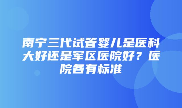 南宁三代试管婴儿是医科大好还是军区医院好？医院各有标准