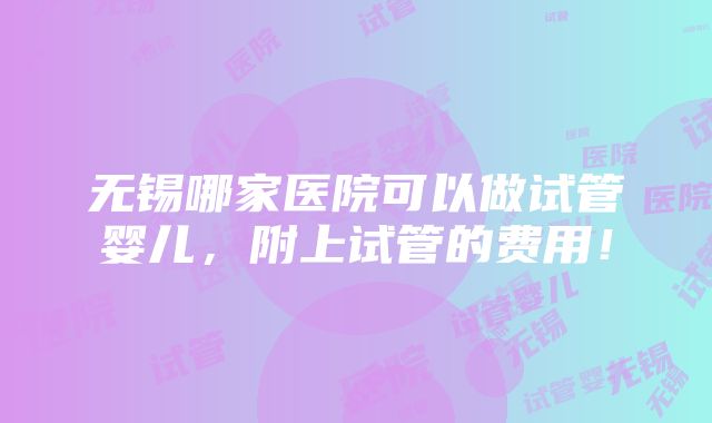 无锡哪家医院可以做试管婴儿，附上试管的费用！