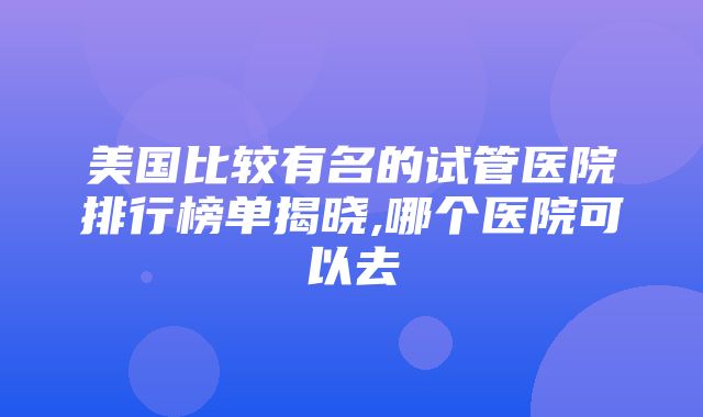 美国比较有名的试管医院排行榜单揭晓,哪个医院可以去