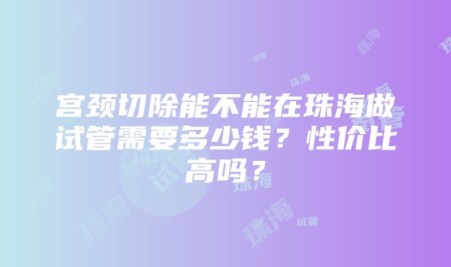 宫颈切除能不能在珠海做试管需要多少钱？性价比高吗？