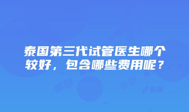 泰国第三代试管医生哪个较好，包含哪些费用呢？