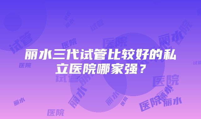 丽水三代试管比较好的私立医院哪家强？