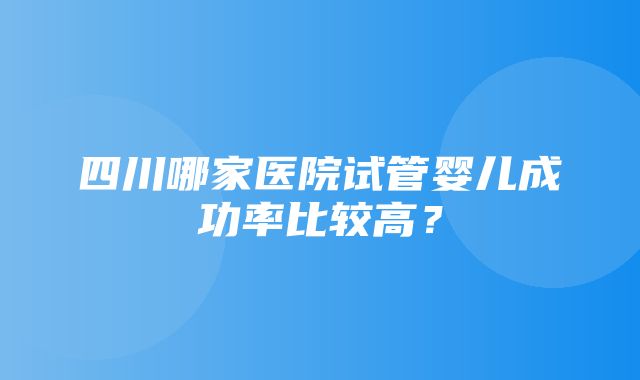 四川哪家医院试管婴儿成功率比较高？