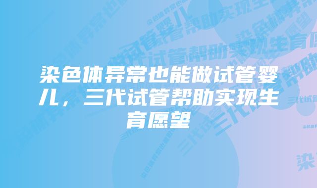 染色体异常也能做试管婴儿，三代试管帮助实现生育愿望