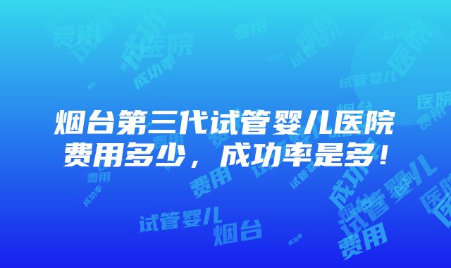 烟台第三代试管婴儿医院费用多少，成功率是多！