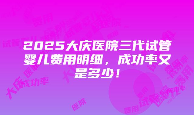 2025大庆医院三代试管婴儿费用明细，成功率又是多少！