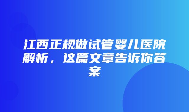 江西正规做试管婴儿医院解析，这篇文章告诉你答案