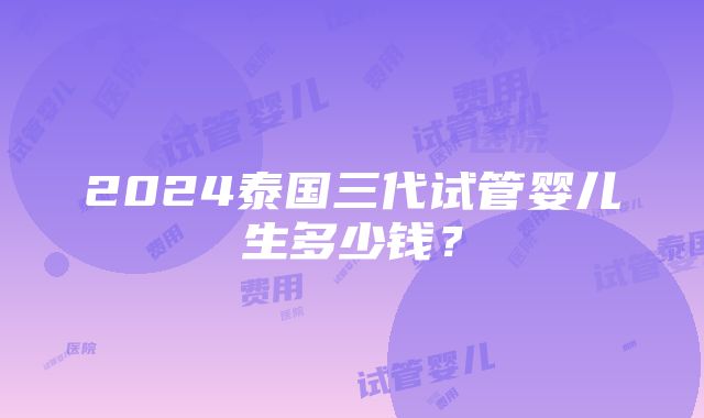 2024泰国三代试管婴儿生多少钱？