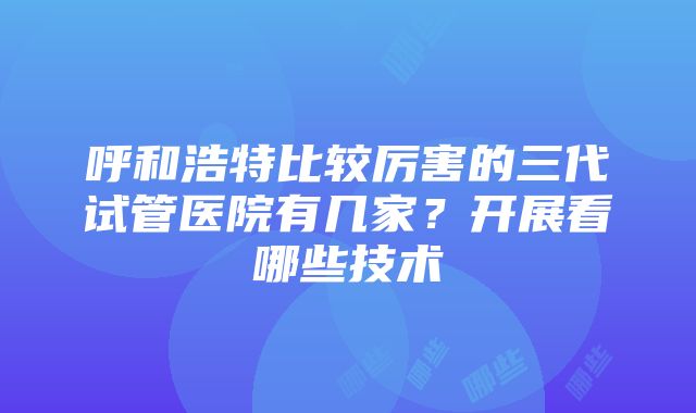 呼和浩特比较厉害的三代试管医院有几家？开展看哪些技术