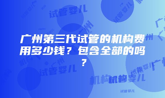 广州第三代试管的机构费用多少钱？包含全部的吗？