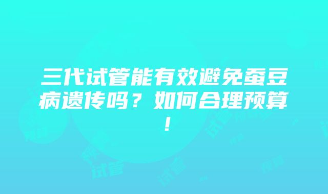 三代试管能有效避免蚕豆病遗传吗？如何合理预算！