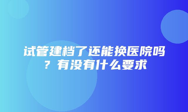 试管建档了还能换医院吗？有没有什么要求