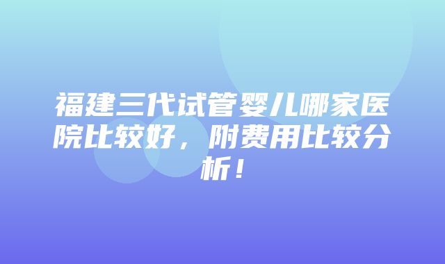 福建三代试管婴儿哪家医院比较好，附费用比较分析！