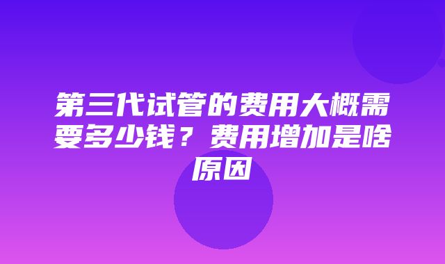 第三代试管的费用大概需要多少钱？费用增加是啥原因