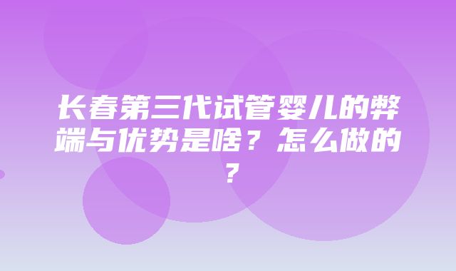 长春第三代试管婴儿的弊端与优势是啥？怎么做的？