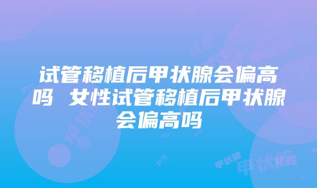 试管移植后甲状腺会偏高吗 女性试管移植后甲状腺会偏高吗