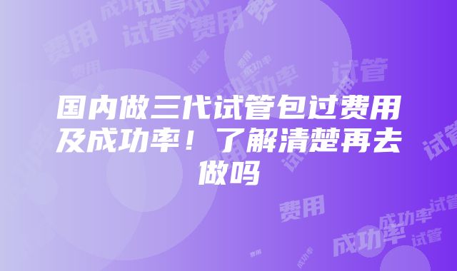 国内做三代试管包过费用及成功率！了解清楚再去做吗