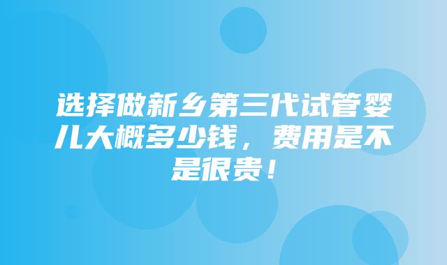 选择做新乡第三代试管婴儿大概多少钱，费用是不是很贵！