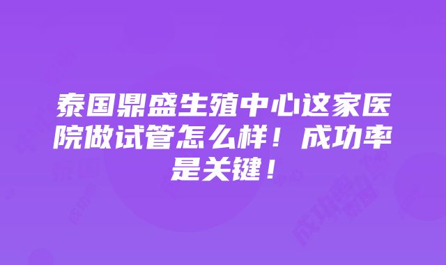 泰国鼎盛生殖中心这家医院做试管怎么样！成功率是关键！