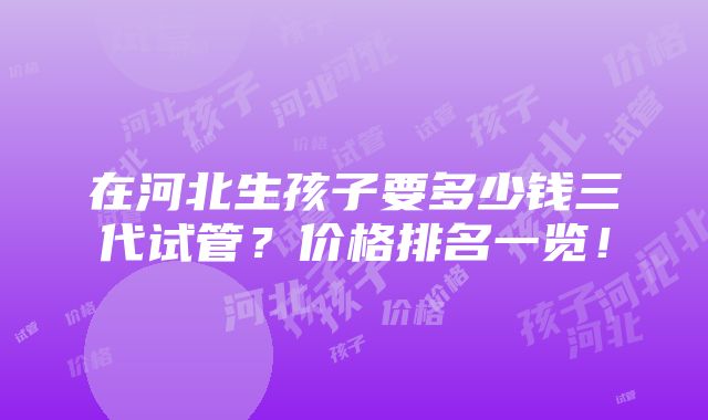 在河北生孩子要多少钱三代试管？价格排名一览！