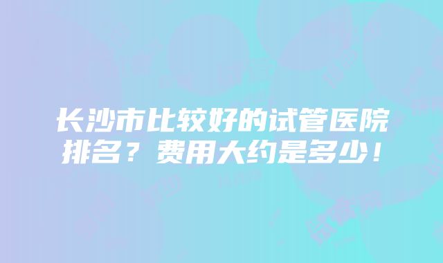 长沙市比较好的试管医院排名？费用大约是多少！