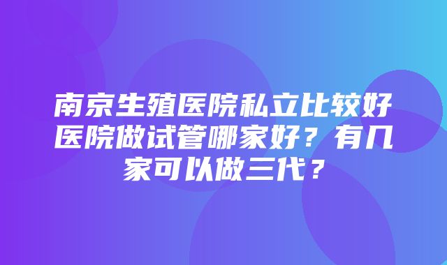 南京生殖医院私立比较好医院做试管哪家好？有几家可以做三代？