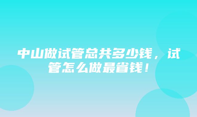 中山做试管总共多少钱，试管怎么做最省钱！