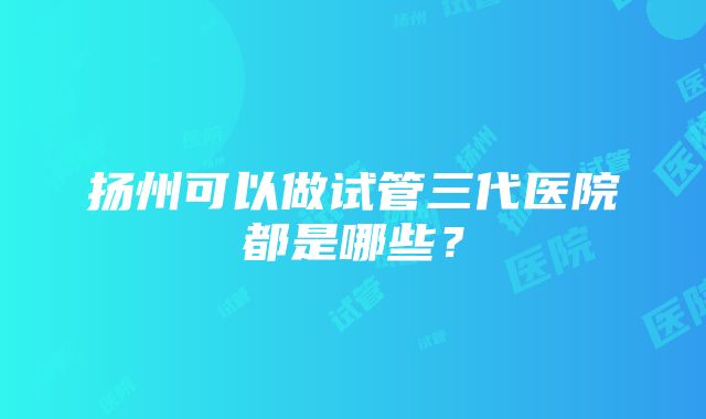 扬州可以做试管三代医院都是哪些？