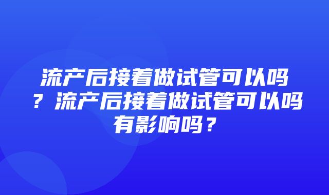 流产后接着做试管可以吗？流产后接着做试管可以吗有影响吗？