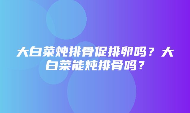 大白菜炖排骨促排卵吗？大白菜能炖排骨吗？