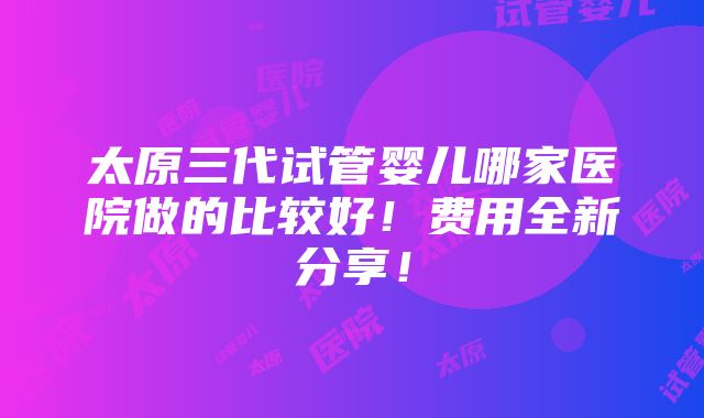 太原三代试管婴儿哪家医院做的比较好！费用全新分享！