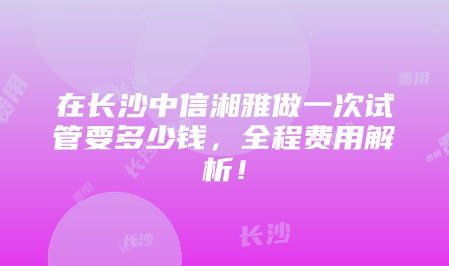 在长沙中信湘雅做一次试管要多少钱，全程费用解析！