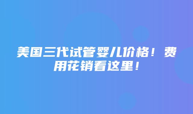 美国三代试管婴儿价格！费用花销看这里！