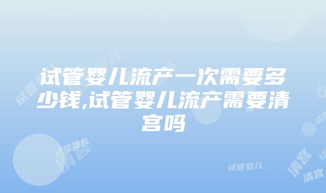 试管婴儿流产一次需要多少钱,试管婴儿流产需要清宫吗