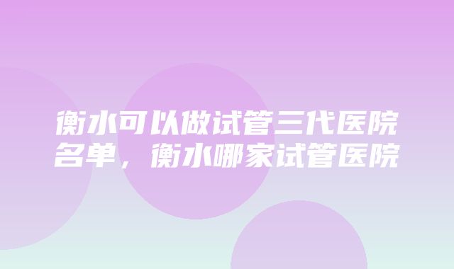 衡水可以做试管三代医院名单，衡水哪家试管医院