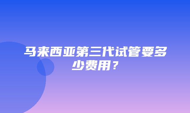 马来西亚第三代试管要多少费用？