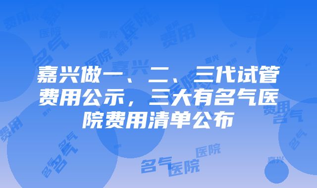 嘉兴做一、二、三代试管费用公示，三大有名气医院费用清单公布