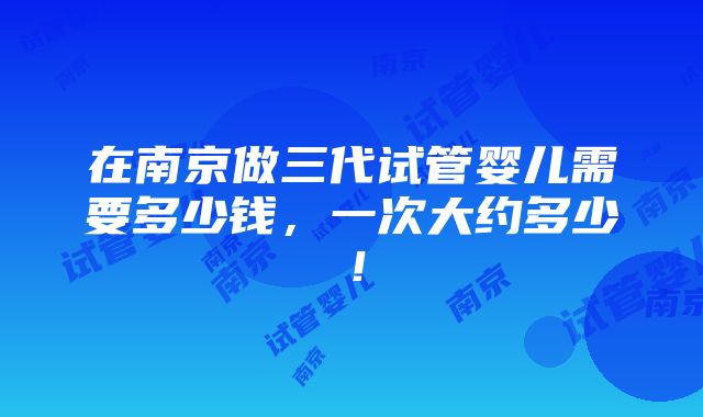 在南京做三代试管婴儿需要多少钱，一次大约多少！