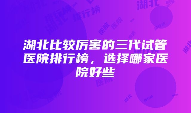 湖北比较厉害的三代试管医院排行榜，选择哪家医院好些