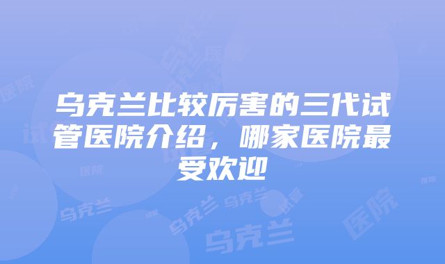 乌克兰比较厉害的三代试管医院介绍，哪家医院最受欢迎