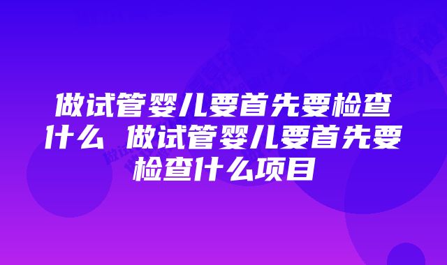 做试管婴儿要首先要检查什么 做试管婴儿要首先要检查什么项目