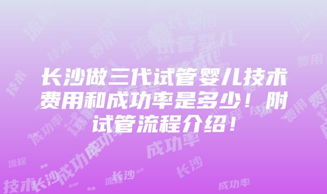 长沙做三代试管婴儿技术费用和成功率是多少！附试管流程介绍！