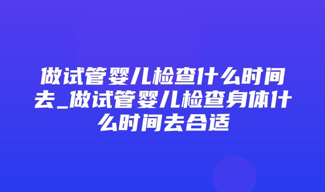 做试管婴儿检查什么时间去_做试管婴儿检查身体什么时间去合适