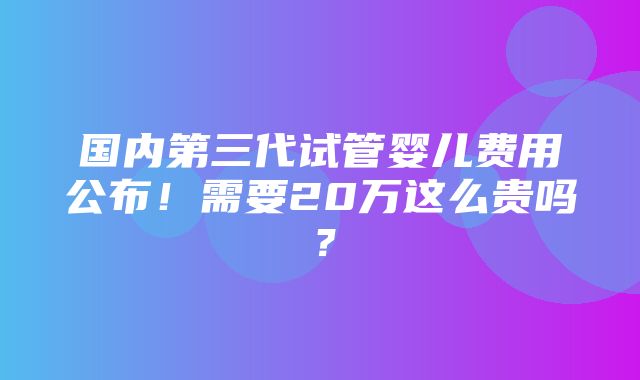 国内第三代试管婴儿费用公布！需要20万这么贵吗？