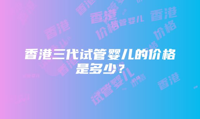 香港三代试管婴儿的价格是多少？